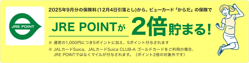 2025年9月分の保険料(12月4日引落とし)から、ビューカード「からだ」の保険で JRE POINTが2倍貯まる! ※ 通常の1,000円につき5ポイントに加え、5ポイント付与されます ※ JALカードSuica、JALカードSuica CLUB-A ゴールドカードをご利用の場合、JRE POINTではなくマイルが付与されます。(ポイント2倍の対象外です)